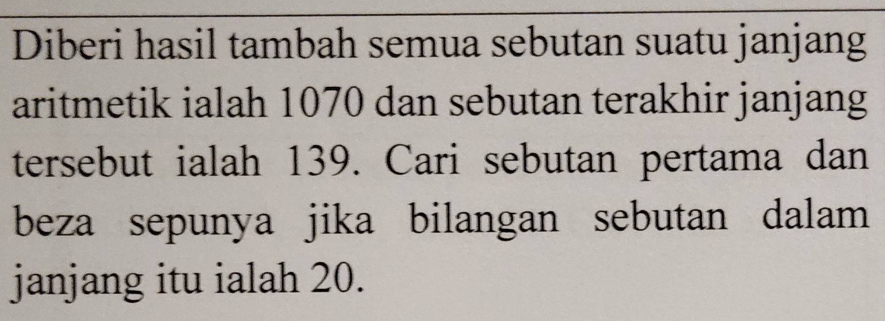 Diberi hasil tambah semua sebutan suatu janjang 
aritmetik ialah 1070 dan sebutan terakhir janjang 
tersebut ialah 139. Cari sebutan pertama dan 
beza sepunya jika bilangan sebutan dalam 
janjang itu ialah 20.