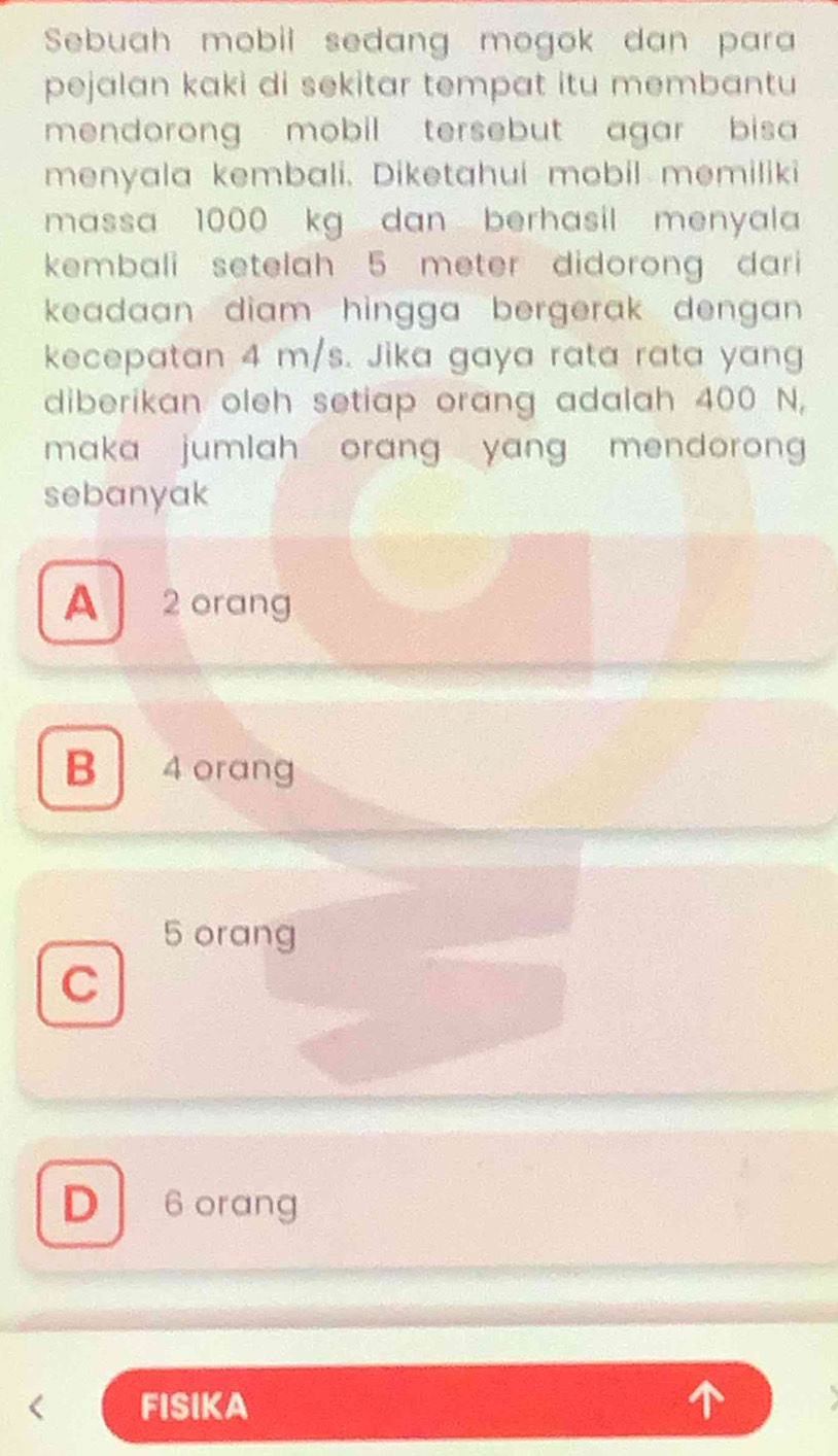 Sebuah mobil sedang mogok dan para
pejalan kaki di sekitar tempat itu membantu 
mendorong mobil tersebut agar bisa 
menyala kembali. Diketahui mobil memiliki
massa 1000 kg dan berhasil menyala 
kembali setelah 5 meter didorong dari 
keadaan diam hingga bergerak dengan .
kecepatan 4 m/s. Jika gaya rata rata yang
diberikan oleh setiap orang adalah 400 N,
maka jumlah orang yang mendoron 
sebanyak
A 2 orang
B 4 orang
5 orang
C
D 6 orang
FISIKA