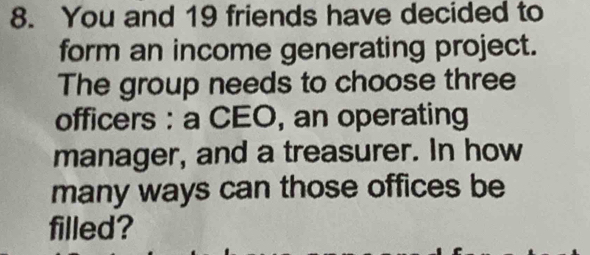 You and 19 friends have decided to 
form an income generating project. 
The group needs to choose three 
officers : a CEO, an operating 
manager, and a treasurer. In how 
many ways can those offices be 
filled?