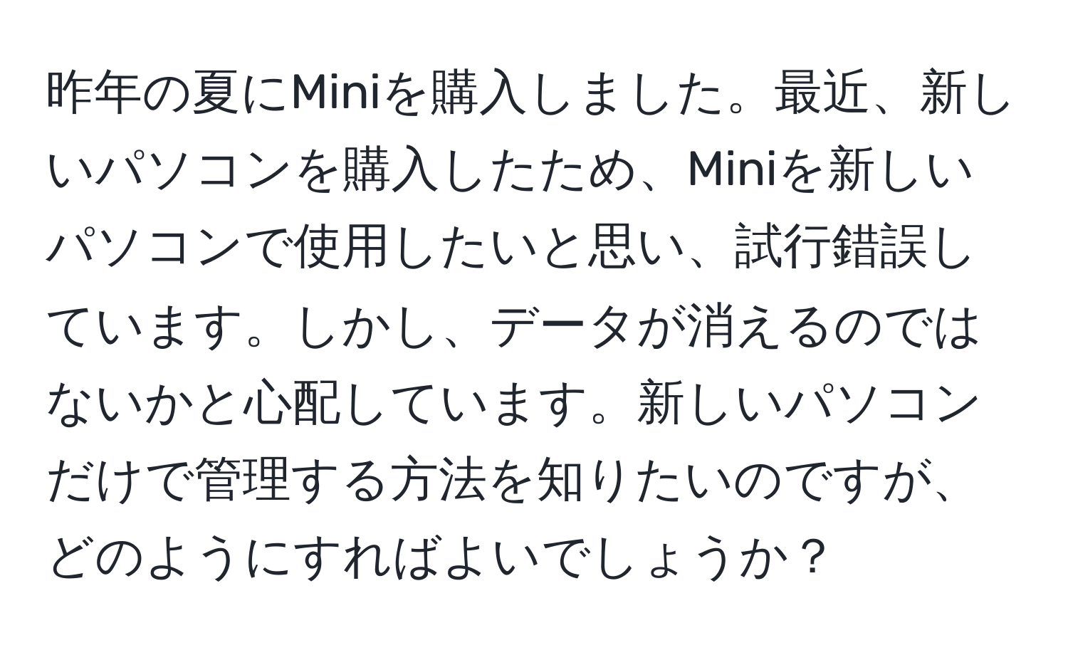 昨年の夏にMiniを購入しました。最近、新しいパソコンを購入したため、Miniを新しいパソコンで使用したいと思い、試行錯誤しています。しかし、データが消えるのではないかと心配しています。新しいパソコンだけで管理する方法を知りたいのですが、どのようにすればよいでしょうか？