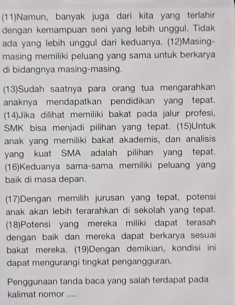 (11)Namun, banyak juga dari kita yang terlahir 
dengan kemampuan seni yang lebih unggul. Tidak 
ada yang lebih unggul dari keduanya. (12)Masing- 
masing memiliki peluang yang sama untuk berkarya 
di bidangnya masing-masing. 
(13)Sudah saatnya para orang tua mengarahkan 
anaknya mendapatkan pendidikan yang tepat. 
(14)Jika dilihat memiliki bakat pada jalur profesi, 
SMK bisa menjadi pilihan yang tepat. (15)Untuk 
anak yang memiliki bakat akademis, dan analisis 
yang kuat SMA adalah pilihan yang tepat. 
(16)Keduanya sama-sama memiliki peluang yang 
baik di masa depan. 
(17)Dengan memilih jurusan yang tepat, potensi 
anak akan lebih terarahkan di sekolah yang tepat. 
(18)Potensi yang mereka miliki dapat terasah 
dengan baik dan mereka dapat berkarya sesuai 
bakat mereka. (19)Dengan demikian, kondisi ini 
dapat mengurangi tingkat pengangguran. 
Penggunaan tanda baca yang salah terdapat pada 
kalimat nomor ....