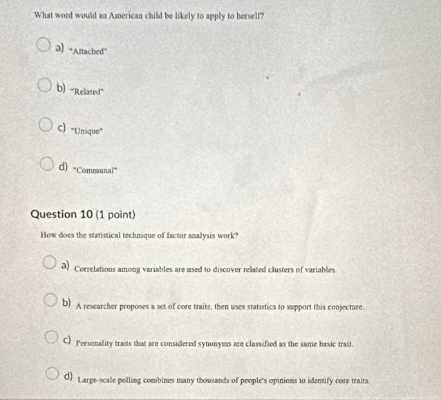 What word would an American child be likely to apply to herself?
a) "Altached”
b) 'Related”
C) "Unique”
d) “Communal”
Question 10 (1 point)
How does the statistical technique of factor analysis work?
a) Correlations among variables are used to discover related clusters of variables.
b) A researcher proposes a set of core traits, then uses statistics to support this conjecture.
C) Personality traits that are considered synonyms are classified as the same basic trait.
d) Large-scale polling combines many thousands of people's opinions to identify core traits