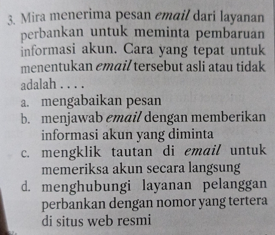 Mira menerima pesan email dari layanan
perbankan untuk meminta pembaruan
informasi akun. Cara yang tepat untuk
menentukan email tersebut asli atau tidak
adalah . . . .
a. mengabaikan pesan
b. menjawab email dengan memberikan
informasi akun yang diminta
c. mengklik tautan di email untuk
memeriksa akun secara langsung
d. menghubungi layanan pelanggan
perbankan dengan nomor yang tertera
di situs web resmi