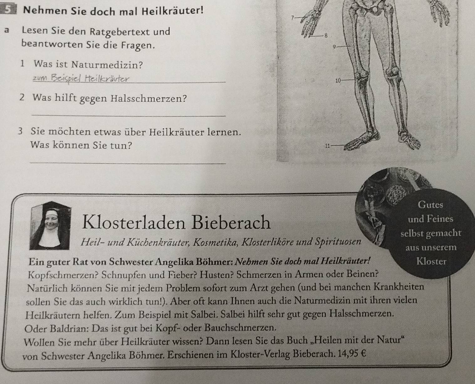 Nehmen Sie doch mal Heilkräuter! 
a Lesen Sie den Ratgebertext und 
beantworten Sie die Fragen. 
1 Was ist Naturmedizin? 
_ 
2 Was hilft gegen Halsschmerzen? 
_ 
3 Sie möchten etwas über Heilkräuter lernen. 
Was können Sie tun? 
_ 
Gutes 
Klosterladen Bieberach und Feines 
selbst gemacht 
Heil- und Küchenkräuter, Kosmetika, Klosterliköre und Spirituosen 
aus unserem 
Ein guter Rat von Schwester Angelika Böhmer: Nehmen Sie doch mal Heilkräuter! Kloster 
Kopfschmerzen? Schnupfen und Fieber? Husten? Schmerzen in Armen oder Beinen? 
Natürlich können Sie mit jedem Problem sofort zum Arzt gehen (und bei manchen Krankheiten 
sollen Sie das auch wirklich tun!). Aber oft kann Ihnen auch die Naturmedizin mit ihren vielen 
Heilkräutern helfen. Zum Beispiel mit Salbei. Salbei hilft sehr gut gegen Halsschmerzen. 
Oder Baldrian: Das ist gut bei Kopf- oder Bauchschmerzen. 
Wollen Sie mehr über Heilkräuter wissen? Dann lesen Sie das Buch „Heilen mit der Natur“ 
von Schwester Angelika Böhmer. Erschienen im Kloster-Verlag Bieberach. 14,95 €