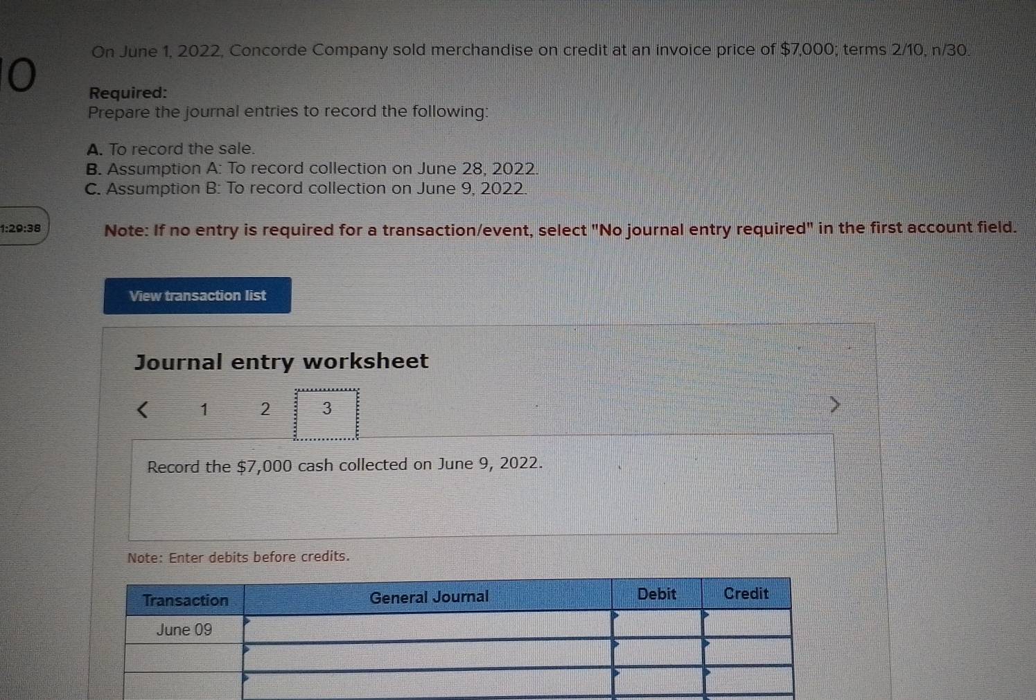 On June 1, 2022, Concorde Company sold merchandise on credit at an invoice price of $7,000; terms 2/10, n/30. 
0 
Required: 
Prepare the journal entries to record the following: 
A. To record the sale. 
B. Assumption A: To record collection on June 28, 2022 
C. Assumption B: To record collection on June 9, 2022. 
1:29:38 Note: If no entry is required for a transaction/event, select "No journal entry required" in the first account field. 
View transaction list 
Journal entry worksheet 
1 2 3 
Record the $7,000 cash collected on June 9, 2022. 
Note: Enter debits before credits.