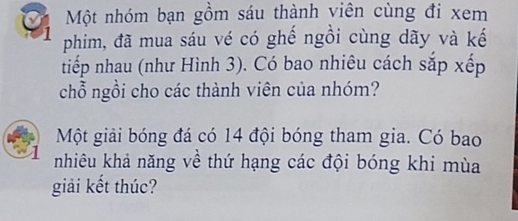 Một nhóm bạn gồm sáu thành viên cùng đi xem 
1 phim, đã mua sáu vé có ghế ngồi cùng dãy và kế 
tiếp nhau (như Hình 3). Có bao nhiêu cách sắp xếp 
chỗ ngồi cho các thành viên của nhóm? 
Một giải bóng đá có 14 đội bóng tham gia. Có bao 
nhiêu khả năng về thứ hạng các đội bóng khi mùa 
giải kết thúc?