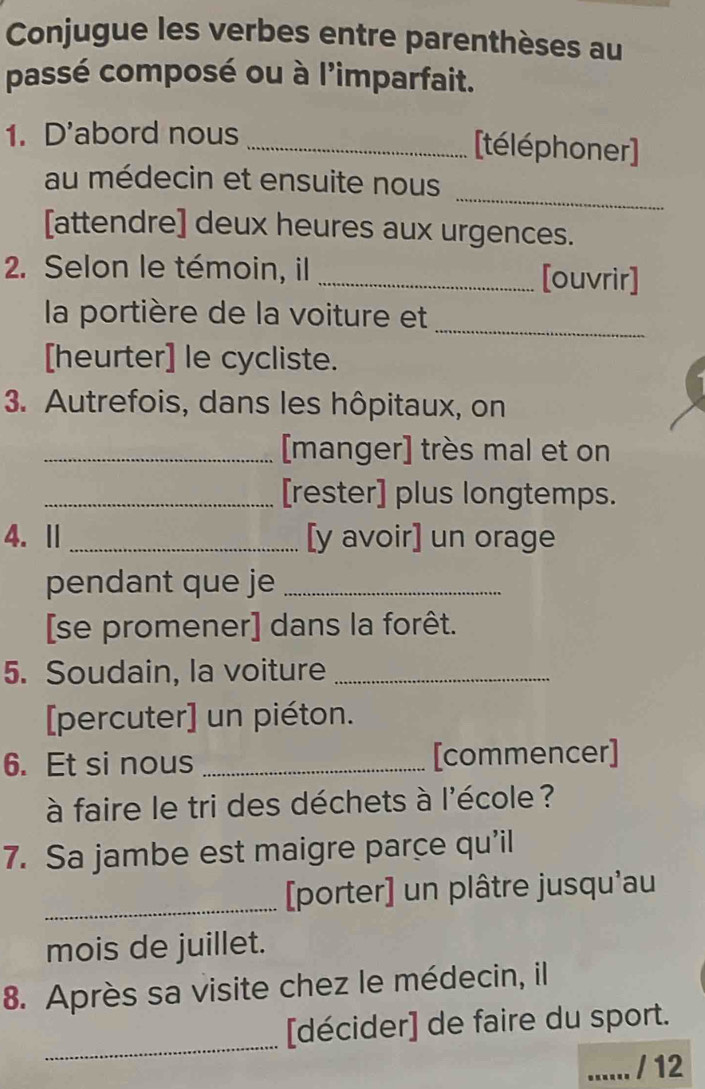 Conjugue les verbes entre parenthèses au 
passé composé ou à l'imparfait. 
1. D'abord nous _[téléphoner] 
_ 
au médecin et ensuite nous 
[attendre] deux heures aux urgences. 
2. Selon le témoin, il _[ouvrir] 
_ 
la portière de la voiture et 
[heurter] le cycliste. 
3. Autrefois, dans les hôpitaux, on 
_[manger] très mal et on 
_[rester] plus longtemps. 
4.Ⅱ _[y avoir] un orage 
pendant que je_ 
[se promener] dans la forêt. 
5. Soudain, la voiture_ 
[percuter] un piéton. 
6. Et si nous _[commencer] 
à faire le tri des déchets à l'école ? 
7. Sa jambe est maigre parce qu’il 
_[porter] un plâtre jusqu'au 
mois de juillet. 
8. Après sa visite chez le médecin, il 
_ 
[décider] de faire du sport. 
...... / 12