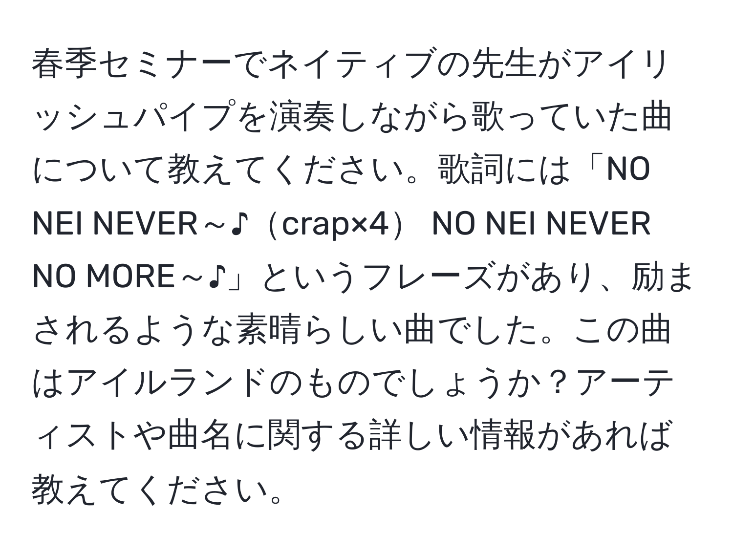 春季セミナーでネイティブの先生がアイリッシュパイプを演奏しながら歌っていた曲について教えてください。歌詞には「NO NEI NEVER～♪crap×4 NO NEI NEVER NO MORE～♪」というフレーズがあり、励まされるような素晴らしい曲でした。この曲はアイルランドのものでしょうか？アーティストや曲名に関する詳しい情報があれば教えてください。