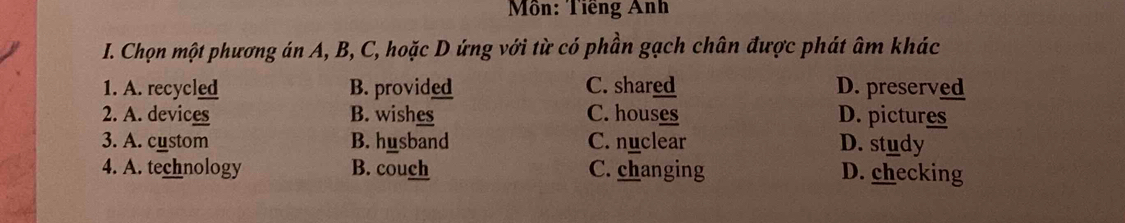 Môn: Tiếng Anh
I. Chọn một phương án A, B, C, hoặc D ứng với từ có phần gạch chân được phát âm khác
1. A. recycled B. provided C. shared D. preserved
2. A. devices B. wishes C. houses D. pictures
3. A. custom B. husband C. nuclear D. study
4. A. technology B. couch C. changing D. checking