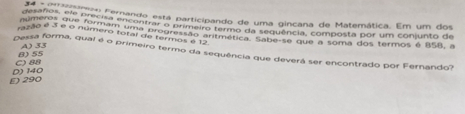 gesanos, ele pres Fernando está participando de uma gincana de Matemática. Em um dos
desafios, ele precisa encontrar o primeiro termo da sequência, composta por um coniunto da
números que formam uma progressão aritmética. Sabe-se que a soma dos termos é 858, a
razão é 3 e o número total de termos é 12.
A) 33
Dessa forma, qual é o primeiro termo da sequência que deverá ser encontrado por Fernando?
B) 55
C) 88
D) 140
E) 290