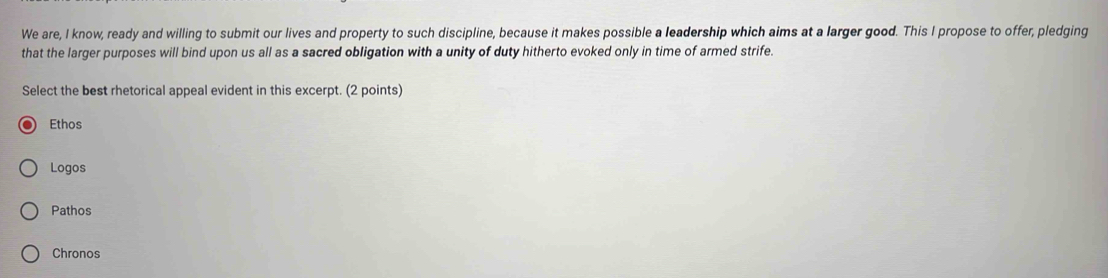 We are, I know, ready and willing to submit our lives and property to such discipline, because it makes possible a leadership which aims at a larger good. This I propose to offer, pledging
that the larger purposes will bind upon us all as a sacred obligation with a unity of duty hitherto evoked only in time of armed strife.
Select the best rhetorical appeal evident in this excerpt. (2 points)
Ethos
Logos
Pathos
Chronos