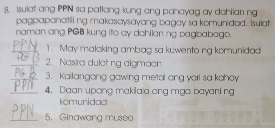 Isulat ang PPN sa patlang kung ang pahayag ay dahilan ng 
pagpapanatili ng makasaysayang bagay sa komunidad. Isulat 
naman ang PGB kung ito ay dahilan ng pagbabago. 
_1、 May malaking ambag sa kuwento ng komunidad 
_2、 Nasira dulot ng digmaan 
_3、 Kailangang gawing metal ang yari sa kahoy 
_4. Daan upang makilala ang mga bayani ng 
komunidad 
_5. Ginawang museo