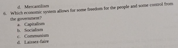 d. Mercantilism
6. Which economic system allows for some freedom for the people and some control from
the government?
a. Capitalism
b. Socialism
c. Communism
d. Laissez-faire