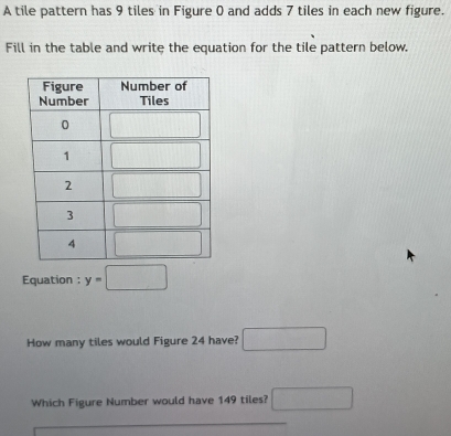 A tile pattern has 9 tiles in Figure 0 and adds 7 tiles in each new figure.
Fill in the table and write the equation for the tile pattern below.
Equation : y=□
How many tiles would Figure 24 have? □
Which Figure Number would have 149 tiles? □