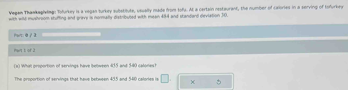 Vegan Thanksgiving: Tofurkey is a vegan turkey substitute, usually made from tofu. At a certain restaurant, the number of calories in a serving of tofurkey 
with wild mushroom stuffing and gravy is normally distributed with mean 484 and standard deviation 30. 
Part: 0 / 2 
Part 1 of 2 
(a) What proportion of servings have between 455 and 540 calories? 
The proportion of servings that have between 455 and 540 calories is × 5
