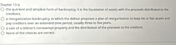 Chapter 13 is
the quickest and simplest form of bankruptcy; it is the liquidation of assets with the proceeds distributed to the
creditors.
a reorganization bankruptcy, in which the debtor proposes a plan of reorganization to keep his or her assets and
pay creditors over an extended time pertod, usually three to five years.
a sale of a debtor's nonexempt property and the distribution of the proceeds to the creditors.
None of the choices are correct