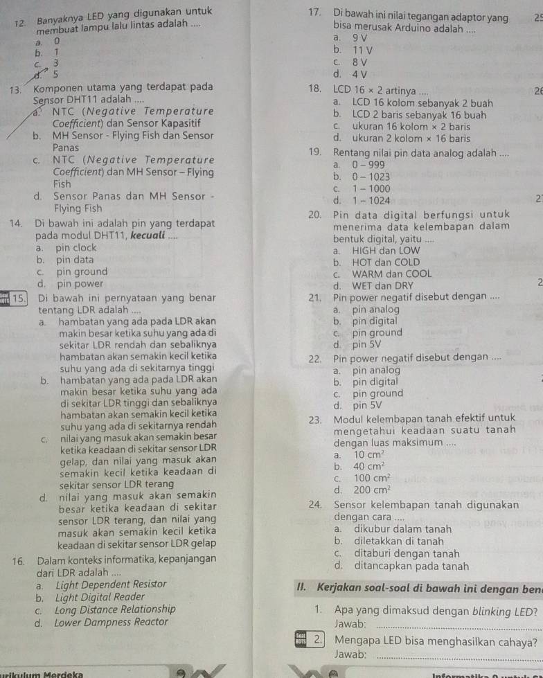 Banyaknya LED yang digunakan untuk 17. Di bawah ini nilai tegangan adaptor yang 25
membuat lampu lalu lintas adalah ....
bisa merusak Arduino adalah ....
a. 9 V
a 0 b. 11 V
b. 1
c  3
c. 8 V
d. 5 d. 4 V
13. Komponen utama yang terdapat pada 18. LCD16* 2 artinya .... 26
Sensor DHT11 adalah .... a. LCD 16 kolom sebanyak 2 buah
NTC (Negative Temperature b. LCD 2 baris sebanyak 16 buah
Coefficient) dan Sensor Kapasitif c. ukuran 16 kolom * 2 baris
b. MH Sensor - Flying Fish dan Sensor d. ukuran 2 kolom * 16 baris
Panas 19. Rentang nilai pin data analog adalah ....
c. NTC (Negative Temperature
a. 0-99
Coefficient) dan MH Sensor - Flying b. 0 -102=
Fish
d. Sensor Panas dan MH Sensor - d. 1 - 1024 c. 1 - 1000
2
Flying Fish
20. Pin data digital berfungsi untuk
14. Di bawah ini adalah pin yang terdapat menerima data kelembapan dalam
pada modul DHT11, kecuali .... bentuk digital, yaitu ....
a. pin clock a. HIGH dan LOW
b. pin data b. HOT dan COLD
c. pin ground c. WARM dan COOL
d. pin power d. WET dan DRY
2
15. Di bawah ini pernyataan yang benar 21. Pin power negatif disebut dengan ....
tentang LDR adalah .... a. pin analog
a hambatan yang ada pada LDR akan b. pin digital
makin besar ketika suhu yang ada di
sekitar LDR rendah dan sebaliknya d pin SV c. pin ground
hambatan akan semakin kecil ketika 22. Pin power negatif disebut dengan ....
suhu yang ada di sekitarnya tinggi
b. hambatan yang ada pada LDR akan a. pin analog
makin besar ketika suhu yang ada b. pin digital
di sekitar LDR tinggi dan sebaliknya d. pin 5V c. pin ground
hambatan akan semakin kecil ketika
suhu yang ada di sekitarnya rendah 23. Modul kelembapan tanah efektif untuk
c. nilai yang masuk akan semakin besar mengetahui keadaan suatu tanah 
ketika keadaan di sekitar sensor LDR dengan luas maksimum ....
a.
gelap, dan nilai yang masuk akan 10cm^2
b.
semakin kecil ketika keadaan di 40cm^2
C. 100cm^2
sekitar sensor LDR terang
d.
d. nilai yang masuk akan semakin 200cm^2
besar ketika keadaan di sekitar 24. Sensor kelembapan tanah digunakan
sensor LDR terang, dan nilai yang dengan cara ....
masuk akan semakin kecil ketika a. dikubur dalam tanah
keadaan di sekitar sensor LDR gelap b. diletakkan di tanah
c. ditaburi dengan tanah
16. Dalam konteks informatika, kepanjangan d. ditancapkan pada tanah
dari LDR adalah ....
a. Light Dependent Resistor II. Kerjakan soal-soal di bawah ini dengan ben
b. Light Digital Reader
c. Long Distance Relationship 1. Apa yang dimaksud dengan blinking LED?
d. Lower Dampness Reactor Jawab:_
2. Mengapa LED bisa menghasilkan cahaya?
Jawab:_
uikulum Merdeka