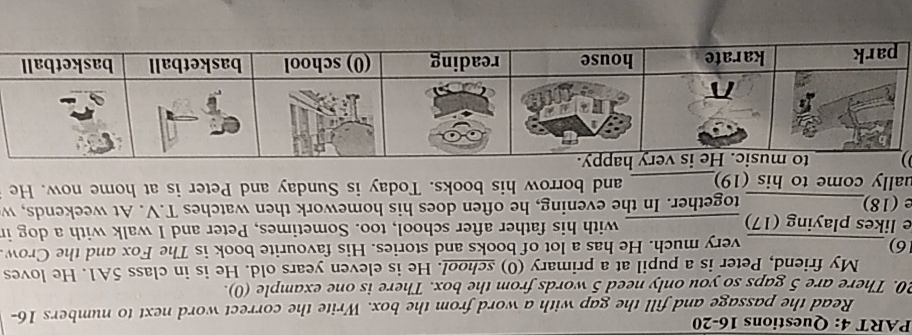 Read the passage and fill the gap with a word from the box. Write the correct word next to numbers 16- 
20. There are 5 gaps so you only need 5 words from the box. There is one example (0). 
My friend, Peter is a pupil at a primary (0) school. He is eleven years old. He is in class 5A1. He loves 
16) _very much. He has a lot of books and stories. His favourite book is The Fox and the Crow 
e likes playing (17) _with his father after school, too. Sometimes, Peter and I walk with a dog in 
e (18)_ together. In the evening, he often does his homework then watches T.V. At weekends, w 
ually come to his (19)_ and borrow his books. Today is Sunday and Peter is at home now. He