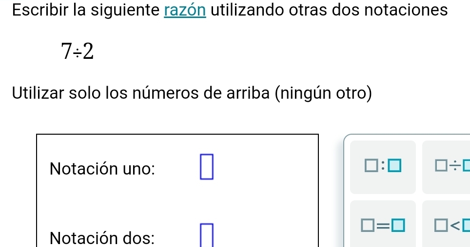 Escribir la siguiente razón utilizando otras dos notaciones
7/ 2
Utilizar solo los números de arriba (ningún otro) 
Notación uno: □ □ :□ □ / □
□ =□ □
Notación dos: