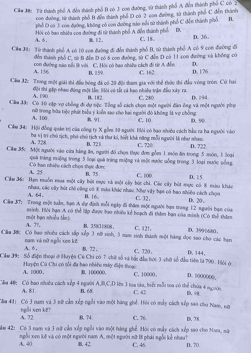 Từ thành phố A đến thành phố B có 3 con đường, từ thành phố A đến thành phố C có 2
con đường, từ thành phố B đến thành phố D có 2 con đường, từ thành phố C đến thành
phố D có 3 con đường, không có con đường nào nối từ thành phố C đến thành phố. B.
Hỏi có bao nhiêu con đường đi từ thành phố A đến thành phố. D.
A. 6 . B. 12. C. 18. D. 36.
Câu 31: Từ thành phố A có 10 con đường đi đến thành phố B, từ thành phố A có 9 con đường đi
đến thành phố C, từ B đến D có 6 con đường, từ C đến D có 11 con đường và không có
con đường nào nối B với. C. Hỏi có bao nhiêu cách đi từ A đến. D.
A. 156 B. 159. C. 162 D. 176.
Câu 32: Trong một giải thi đấu bóng đá có 20 đội tham gia với thể thức thi đấu vòng tròn. Cứ hai
đội thì gặp nhau đúng một lần. Hỏi có tất cả bao nhiêu trận đấu xảy ra.
A. 190. B. 182. C. 280. D. 194.
Câu 33: Có 10 cặp vợ chồng đi dự tiệc. Tổng số cách chọn một người đàn ông và một người phụ
nữ trong bữa tiệc phát biểu ý kiển sao cho hai người đó không là vợ chồng:
A. 100. B. 91. C. 10 D. 90 .
Câu 34: Hội đồng quản trị của công ty X gồm 10 người. Hỏi có bao nhiêu cách bầu ra ba người vào
ba vị trí chủ tịch, phó chủ tịch và thư kí, biết khả năng mỗi người là như nhau.
A. 728. B. 723. C. 720. D. 722.
Câu 35: Một người vào cửa hàng ăn, người đó chọn thực đơn gồm 1 món ăn trong 5 món, 1 loại
quả tráng miệng trong 5 loại quả tráng miệng và một nước uống trong 3 loại nước uống.
Có bao nhiêu cách chọn thực đơn:
A. 25 . B. 75. C. 100 D. 15 .
Câu 36: Bạn muốn mua một cây bút mực và một cây bút chì. Các cây bút mực có 8 màu khác
nhau, các cây bút chì cũng có 8 màu khác nhau. Như vậy bạn có bao nhiêu cách chọn
A. 64 . B. 16. C. 32 . D. 20 .
Câu 37: Trong một tuần, bạn A dự định mỗi ngày đi thăm một người bạn trong 12 người bạn của
mình. Hỏi bạn A có thể lập được bao nhiêu kể hoạch đi thăm bạn của mình (Có thể thăm
một bạn nhiều lần).
A. 7!. B. 35831808 . C. 12!. D. 3991680.
Câu 38: Có bao nhiêu cách sắp xếp 3 nữ sinh, 3 nam sinh thành một hàng dọc sao cho các bạn
nam và nữ ngồi xen kẽ:
A. 6 . B. 72 . C. 720 . D. 144.
Câu 39: Số điện thoại ở Huyện Củ Chi có 7 chữ số và bắt đầu bởi 3 chữ số đầu tiên là 790 . Hỏi ở
Huyện Củ Chi có tối đa bao nhiêu máy điện thoại:
A. 1000. B. 100000. C. 10000. D. 1000000.
Câu 40: Có bao nhiêu cách xếp 4 người A,B,C,D lên 3 toa tàu, biết mỗi toa có thể chứa 4 người.
A. 81. B. 68. C. 42.
D. 98.
Câu 41: Có 3 nam và 3 nữ cần xếp ngồi vào một hàng ghế. Hỏi có mấy cách xếp sao cho Nam, nữ
ngồi xen kẽ?
A. 72. B. 74. C. 76. D. 78.
ầu 42: Có 3 nam và 3 nữ cần xếp ngồi vào một hàng ghế. Hỏi có mấy cách xếp sao cho Nam, nữ
ngồi xen kẽ và có một người nam A, một người nữ B phải ngồi kề nhau?
A. 40. B. 42. C. 46. D. 70.