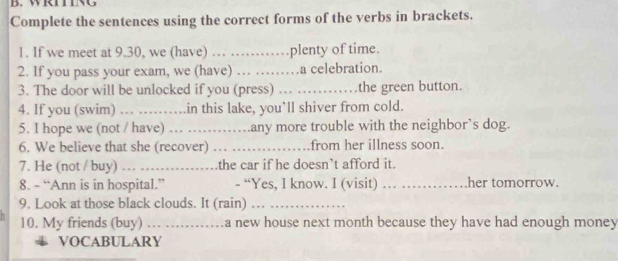 WRITING 
Complete the sentences using the correct forms of the verbs in brackets. 
1. If we meet at 9.30, we (have) … …… plenty of time. 
2. If you pass your exam, we (have) … …… .a celebration. 
3. The door will be unlocked if you (press) _the green button. 
4. If you (swim) … …….in this lake, you’ll shiver from cold. 
5. I hope we (not / have) … …… .any more trouble with the neighbor’s dog. 
6. We believe that she (recover) _from her illness soon. 
7. He (not / buy) … …… the car if he doesn’t afford it. 
8. - “Ann is in hospital.” - “Yes, I know. I (visit) . . her tomorrow. 
9. Look at those black clouds. It (rain) …_ 
10. My friends (buy) .. .. a new house next month because they have had enough money 
VOCABULARY