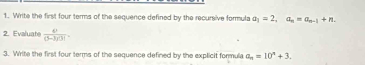 Write the first four terms of the sequence defined by the recursive formula a_1=2, a_n=a_n-1+n. 
2. Evaluate  6!/(5-3)!3! . 
3. Write the first four terms of the sequence defined by the explicit formula a_n=10^n+3.