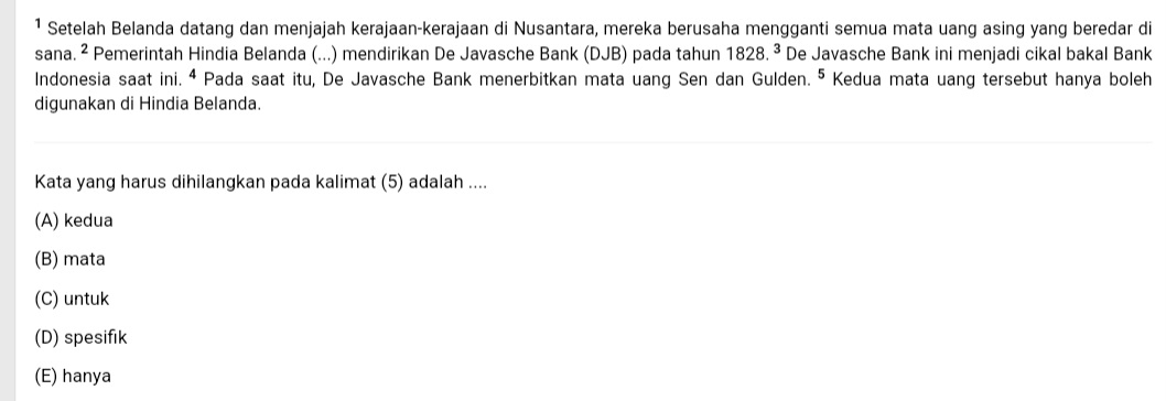 ¹ Setelah Belanda datang dan menjajah kerajaan-kerajaan di Nusantara, mereka berusaha mengganti semua mata uang asing yang beredar di
sana. ^2 Pemerintah Hindia Belanda (...) mendirikan De Javasche Bank (DJB) pada tahun 1828.^3 De Javasche Bank ini menjadi cikal bakal Bank
Indonesia saat ini. ª Pada saat itu, De Javasche Bank menerbitkan mata uang Sen dan Gulden. ⁵ Kedua mata uang tersebut hanya boleh
digunakan di Hindia Belanda.
Kata yang harus dihilangkan pada kalimat (5) adalah ....
(A) kedua
(B) mata
(C) untuk
(D) spesifik
(E) hanya