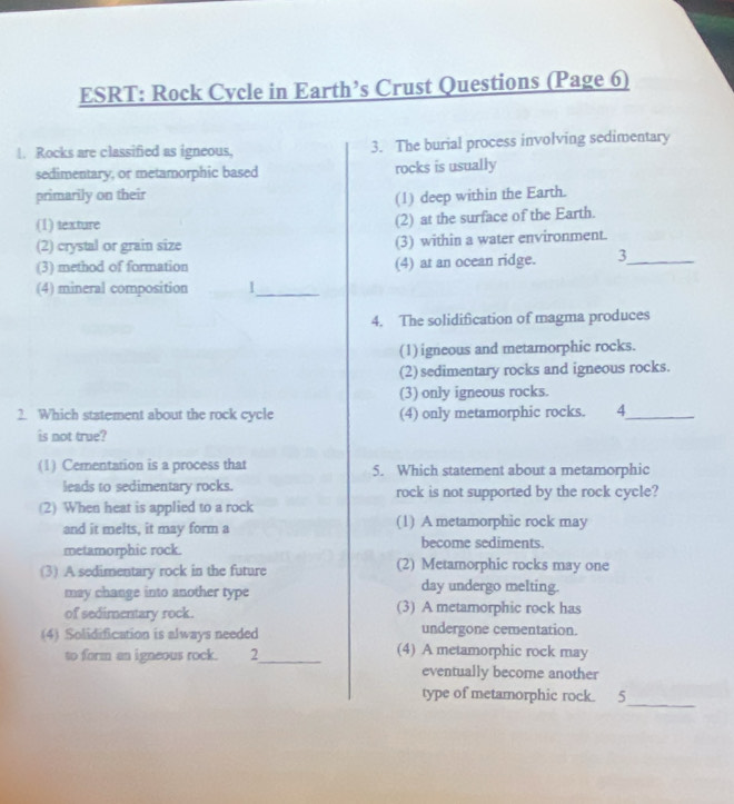 ESRT: Rock Cycle in Earth’s Crust Questions (Page 6)
|. Rocks are classified as igneous, 3. The burial process involving sedimentary
sedimentary, or metamorphic based rocks is usually
primarily on their (1) deep within the Earth.
(1) texture
(2) at the surface of the Earth.
(2) crystal or grain size (3) within a water environment.
(3) method of formation (4) at an ocean ridge. 3_
(4) mineral composition 1_
4. The solidification of magma produces
(1) igneous and metamorphic rocks.
(2)sedimentary rocks and igneous rocks.
(3) only igneous rocks.
2. Which statement about the rock cycle (4) only metamorphic rocks. 4_
is not true?
(1) Cementation is a process that 5. Which statement about a metamorphic
leads to sedimentary rocks. rock is not supported by the rock cycle?
(2) When heat is applied to a rock
and it melts, it may form a (1) A metamorphic rock may
metamorphic rock.
become sediments.
(3) A sedimentary rock in the future (2) Metamorphic rocks may one
may change into another type
day undergo melting.
of sedimentary rock. (3) A metamorphic rock has
(4) Solidification is always needed undergone cementation.
to form an igneous rock. 2_ (4) A metamorphic rock may
eventually become another
_
type of metamorphic rock. 5