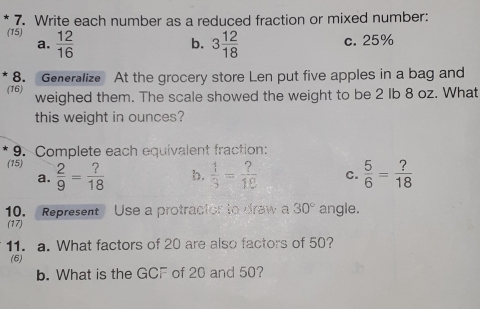 Write each number as a reduced fraction or mixed number:
(15)  12/16 
a.
b. 3 12/18  c. 25%
8. Generalize At the grocery store Len put five apples in a bag and
(16) weighed them. The scale showed the weight to be 2 Ib 8 oz. What
this weight in ounces?
9. Complete each equivalent fraction:
(15)  2/9 = ?/18 
a.
b.  1/3 = ?/18  C.  5/6 = ?/18 
10. Represent Use a protracior to draw a 30° angle.
(17)
11. a. What factors of 20 are also factors of 50?
(6)
b. What is the GCF of 20 and 50?