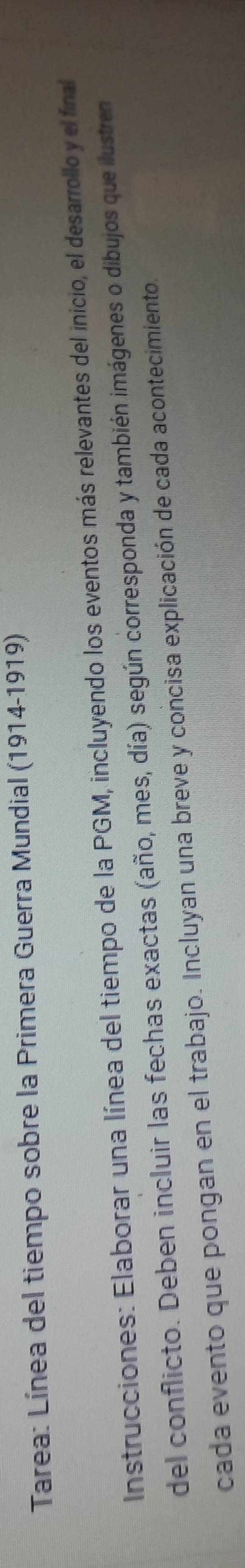 Tarea: Línea del tiempo sobre la Primera Guerra Mundial (1914-1919) 
Instrucciones: Elaborar una línea del tiempo de la PGM, incluyendo los eventos más relevantes del inicio, el desarrollo y el final 
del conflicto. Deben incluir las fechas exactas (año, mes, día) según corresponda y también imágenes o dibujos que ilustren 
cada evento que pongan en el trabajo. Incluyan una breve y concisa explicación de cada acontecimiento.