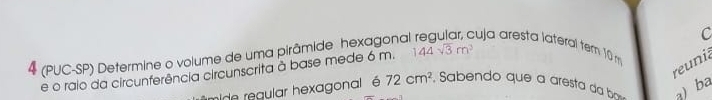 4 (PUC-SP) Determine o volume de uma pirâmide hexagonal cuja aresta lateral tem 10
reunia 
e o rajo da circunferência circunscrita à base mede 6 m. 144sqrt(3)m^3
mide regular hexagonal é 72cm^2 Sabendo que a aresta da b a)ba