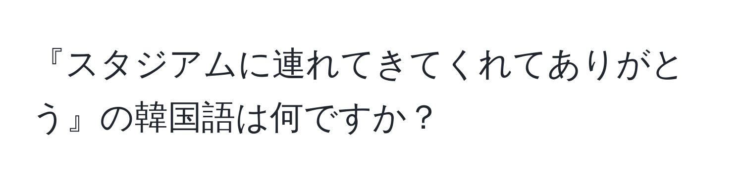 『スタジアムに連れてきてくれてありがとう』の韓国語は何ですか？