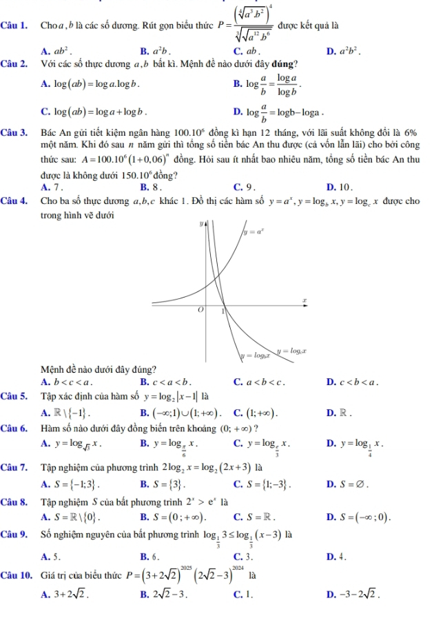 Choa, b là các số dương. Rút gọn biểu thức P=frac (sqrt[4](a^3b^2))^4sqrt[3](sqrt a^(12)b^6) được kết quả là
A. ab^2. B. a^2b. C. ab . D. a^2b^2.
Câu 2. Với các số thực dương a,b bất kì. Mệnh đề nào dưới đây đúng?
A. log (ab)=log a.log b. B. log  a/b = log a/log b .
C. log (ab)=log a+log b. D. log  a/b =log b-log a.
Câu 3. Bác An gửi tiết kiệm ngân hàng 100.10^6 đồng kì hạn 12 tháng, với lãi suất không đồi là 6%
một năm. Khi đó sau π năm gửi thì tổng số tiền bác An thu được (cả vốn lẫn lãi) cho bởi công
thức sau: A=100.10^6(1+0.06)^n đồng. Hỏi sau ít nhất bao nhiêu năm, tổng số tiền bác An thu
được là không dưới 150.10^6 ∠ 1 ông?
A. 7 . B. 8 . C. 9 . D. 10 .
Câu 4. Cho ba số thực dương a,b,c khác 1. Đồ thị các hàm số y=a^x,y=log _bx,y=log _cx được cho
trong hình vẽ dưới
Mệnh đề nào dưới đây đúng?
A. b B. c C. a D. c
Câu 5. Tập xác định của hàm số y=log _2|x-1|1a
A. R| -1 . B. (-∈fty ;1)∪ (1;+∈fty ). C. (1;+∈fty ). D. R .
Câu 6. Hàm số nào dưới đây đồng biển trên khoảng (0;+∈fty ) ?
A. y=log _sqrt(3)x. B. y=log _ π /6 x. C. y=log _ e/3 x. D. y=log _ 1/4 x.
Câu 7. Tập nghiệm của phương trình 2log _2x=log _2(2x+3) là
A. S= -1;3 . B. S= 3 . C. S= 1;-3 . D. S=varnothing .
Câu 8. Tập nghiệm S của bất phương trình 2^x>e^x là
A. S=R| 0 . B. S=(0;+∈fty ). C. S=R. D. S=(-∈fty ;0).
Câu 9. Số nghiệm nguyên của bất phương trình log _ 1/3 3≤ log _ 1/3 (x-3) là
A. 5. B. 6. C. 3. D. 4 .
Câu 10. Giá trị của biểu thức P=(3+2sqrt(2))^2025(2sqrt(2)-3)^2024 là
A. 3+2sqrt(2). B. 2sqrt(2)-3. C. 1. D. -3-2sqrt(2).