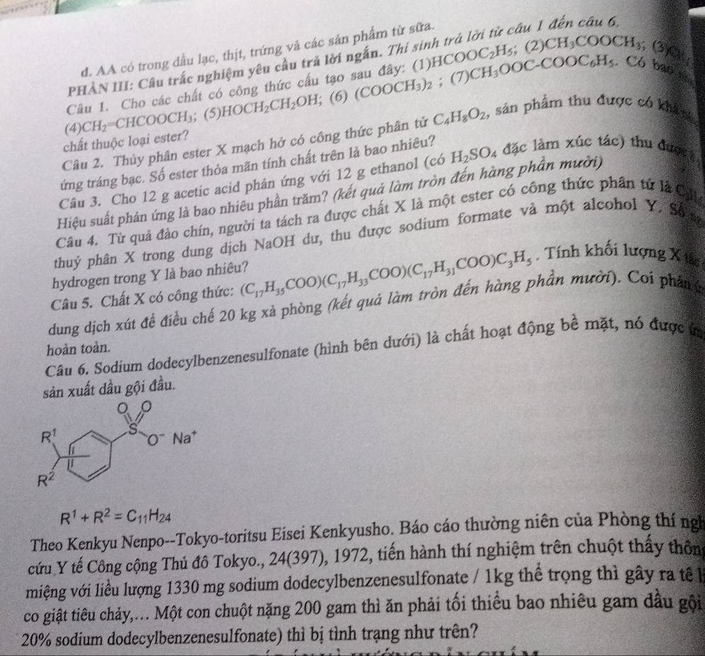 d. AA có trong đầu lạc, thịt, trứng và các sản phẩm từ sữa.
câu 1 đến câu 6,
PHẢN III: Câu trắc nghiệm yêu cầu trả lời ngắn. Thí sii
Có bao nhu
Câu 1. Cho các chất có công thức cấu tạo sau đây: (1) HCOOC_2H_5 CH_3OOC-COOC_6H_5. ;(2)CH_3COOCH_3 ( 30
(4) CH_2=CHCOOCH_3;(5)HOCH_2CH_2OH;(6)(COOCH_3)_2; (7)
Câu 2. Thủy phân ester X mạch hở có công thức phân tử C_4H_8O_2 , sản phẩm thu được có khả s
chất thuộc loại ester?
tứng tráng bạc. Số ester thỏa mãn tính chất trên là bao nhiêu?
Câu 3. Cho 12 g acetic acid phán ứng với 12 g ethanol (có H_2SO_4 đặc làm xúc tác) thu được 
Hiệu suất phản ứng là bao nhiêu phần trăm? (kết quả làm tròn đến hàng phần mười)
Câu 4. Từ quả đào chín, người ta tách ra được chất X là một ester có công thức phần tử là Cựu
thuỷ phân X trong dung dịch NaOH du, thu được sodium formate và một alcohol Y. Số 
hydrogen trong Y là bao nhiêu?
Câu 5. Chất X có công thức: (C_17H_35COO)(C_17H_33COO)(C_17H_31COO)C_3H_5. Tính khối lượng X tác
dung dịch xút để điều chế 20 kg xà phòng (kết quả làm tròn đến hàng phần mười). Coi phân g
Câu 6. Sodium dodecylbenzenesulfonate (hình bên dưới) là chất hoạt động bê mặt, nó được i
hoàn toàn.
sản xuất đầu gội đầu.
R^1+R^2=C_11H_24
Theo Kenkyu Nenpo--Tokyo-toritsu Eisei Kenkyusho. Báo cáo thường niên của Phòng thí ng
cứu Y tế Công cộng Thủ đô Tokyo., 24(397), 1972, tiến hành thí nghiệm trên chuột thấy thôn
miệng với liều lượng 1330 mg sodium dodecylbenzenesulfonate / 1kg thể trọng thì gây ra tế l
co giật tiêu chảy,... Một con chuột nặng 200 gam thì ăn phải tối thiểu bao nhiêu gam đầu gội
20% sodium dodecylbenzenesulfonate) thì bị tình trạng như trên?