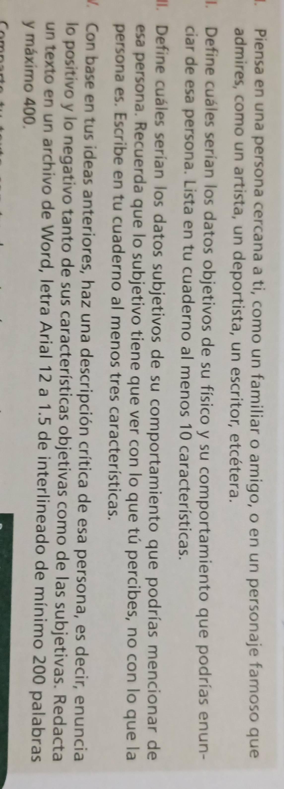 Piensa en una persona cercana a ti, como un familiar o amigo, o en un personaje famoso que 
admires, como un artista, un deportista, un escritor, etcétera. 
I. Define cuáles serían los datos objetivos de su físico y su comportamiento que podrías enun- 
ciar de esa persona. Lista en tu cuaderno al menos 10 características. 
. Define cuáles serían los datos subjetivos de su comportamiento que podrías mencionar de 
esa persona. Recuerda que lo subjetivo tiene que ver con lo que tú percibes, no con lo que la 
persona es. Escribe en tu cuaderno al menos tres características. 
V. Con base en tus ideas anteriores, haz una descripción crítica de esa persona, es decir, enuncia 
lo positivo y lo negativo tanto de sus características objetivas como de las subjetivas. Redacta 
un texto en un archivo de Word, letra Arial 12 a 1.5 de interlineado de mínimo 200 palabras 
y máximo 400.