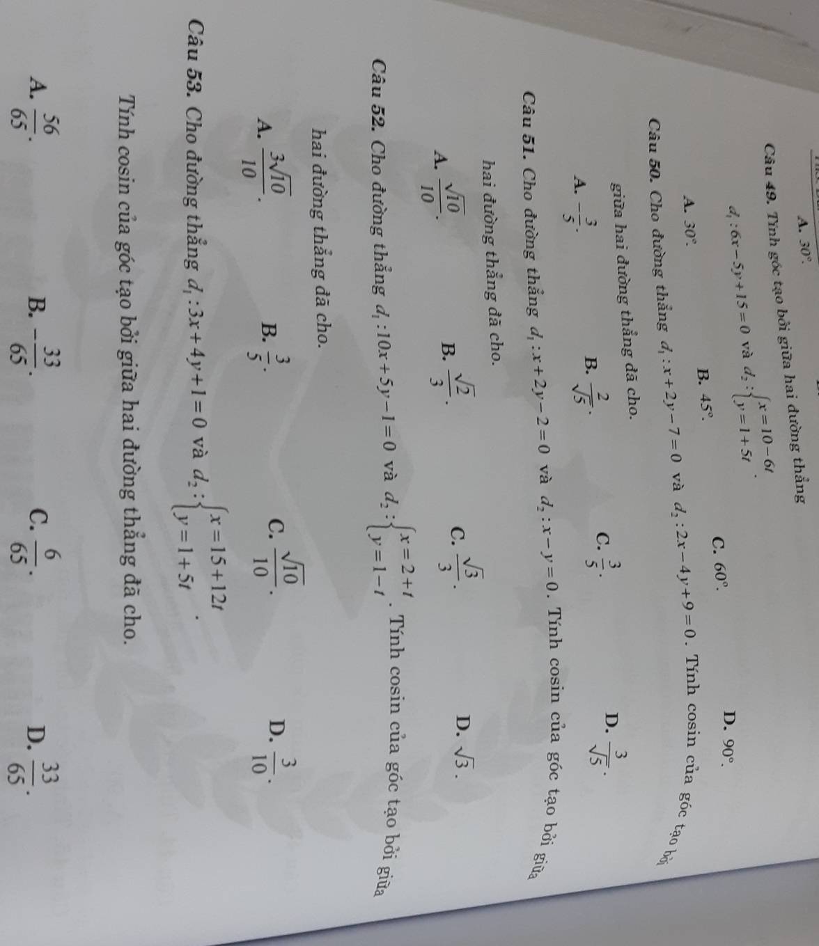 A. 30°.
Câu 49. Tính góc tạo bởi giữa hai đường thẳng
d_1:6x-5y+15=0 và d_2:beginarrayl x=10-6t y=1+5tendarray. .
B. 45°. C. 60°.
D. 90°.
A. 30°.
Câu 50. Cho đường thẳng d_1:x+2y-7=0 và d_2:2x-4y+9=0. Tính cosin của góc tạo bởi
giữa hai đường thẳng đã cho.
D.
A. - 3/5 .
B.  2/sqrt(5) ·
C.  3/5 .  3/sqrt(5) .
Câu 51. Cho đường thẳng d_1:x+2y-2=0 và d_2:x-y=0. Tính cosin của góc tạo bởi giữa
hai đường thẳng đã cho.
A.  sqrt(10)/10 .
B.  sqrt(2)/3 .
C.  sqrt(3)/3 .
D. sqrt(3).
Câu 52. Cho đường thẳng d_1:10x+5y-1=0 và d_2:beginarrayl x=2+t y=1-tendarray.. Tính cosin của góc tạo bởi giữa
hai đường thẳng đã cho.
A.  3sqrt(10)/10 .  3/5 .  3/10 .
B.
C.  sqrt(10)/10 .
D.
Câu 53. Cho đường thẳng d_1:3x+4y+1=0 và d_2:beginarrayl x=15+12t y=1+5tendarray. .
Tính cosin của góc tạo bởi giữa hai đường thẳng đã cho.
A.  56/65 . - 33/65 .  6/65 .  33/65 .
B.
C.
D.