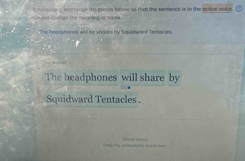 If necessary, rearrange the pieces below so that the sentence is in the active voice. 
Do not change the meaning or tense. 
The headphones will be shared by Squidward Tentacles. 
our answer 
The headphones will share by 
Squidward Tentacles . 
Word menu 
Drag any unnecessory words here.