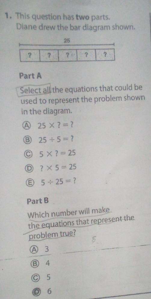 This question has two parts.
Diane drew the bar diagram shown.
Part A
Select all the equations that could be
used to represent the problem shown
in the diagram.
A 25* ?= ?
B 25/ 5= ?
5* ?=25
D ?* 5=25
5/ 25= ?
Part B
Which number will make
the equations that represent the
problem true?
Ⓐ 3
⑬ 4
○ 5
D 6