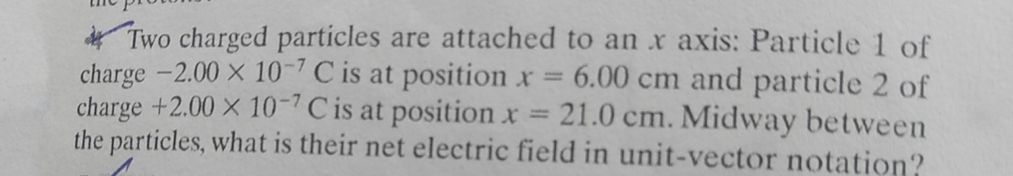 Two charged particles are attached to an x axis: Particle 1 of 
charge -2.00* 10^(-7)C is at position x=6.00cm and particle 2 of 
charge +2.00* 10^(-7)C is at position x=21.0cm. Midway between 
the particles, what is their net electric field in unit-vector notation?