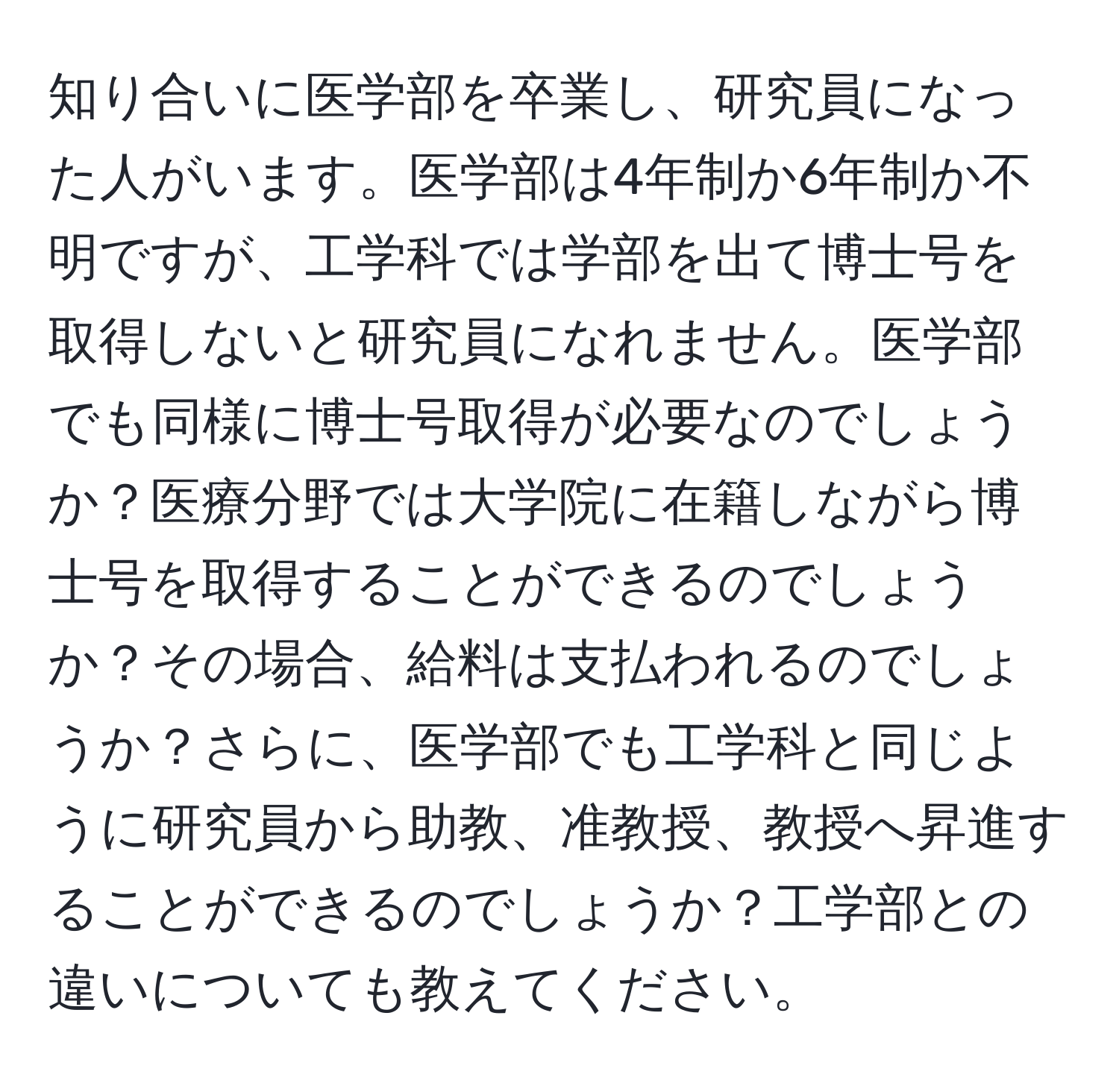 知り合いに医学部を卒業し、研究員になった人がいます。医学部は4年制か6年制か不明ですが、工学科では学部を出て博士号を取得しないと研究員になれません。医学部でも同様に博士号取得が必要なのでしょうか？医療分野では大学院に在籍しながら博士号を取得することができるのでしょうか？その場合、給料は支払われるのでしょうか？さらに、医学部でも工学科と同じように研究員から助教、准教授、教授へ昇進することができるのでしょうか？工学部との違いについても教えてください。