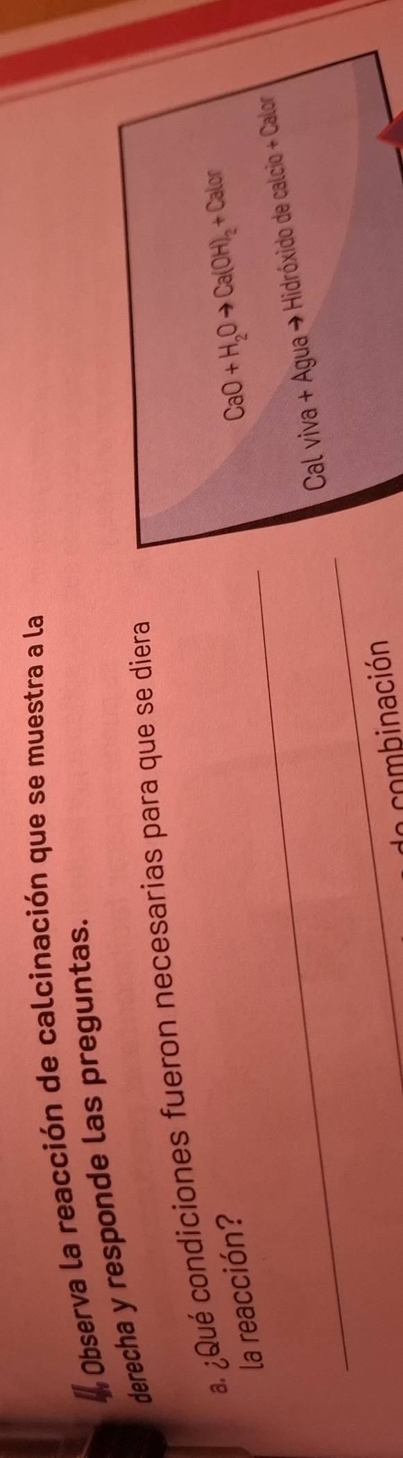 Observa la reacción de calcinación que se muestra a la 
derecha y responde las preguntas. 
. ¿Qué condiciones fueron necesarias para que se diera 
_ 
la reacción?
CaO+H_2Oto Ca(OH)_2+Calor
_ 
Cal viva + Agua → Hidróxido de calcio + Calor 
do combinación