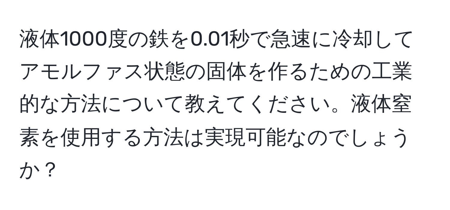 液体1000度の鉄を0.01秒で急速に冷却してアモルファス状態の固体を作るための工業的な方法について教えてください。液体窒素を使用する方法は実現可能なのでしょうか？