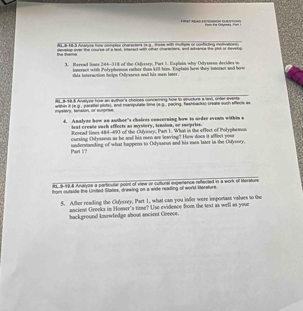 FIRST READ EXTENSION QUESTIONS 
from the Odyssey, Part 1 
RL.9-10.3 Analyze how complex characters (e.g , those with multiple or conflicting motivations) 
develop over the course of a text, interact with other characters, and advance the plot or develop 
the theme. 
3. Reread lines 244-318 of the Odyssey, Part 1. Explain why Odysseus decides to 
interact with Polyphemus rather than kill him. Explain how they interact and how 
this interaction helps Odysseus and his men later. 
RL.9-10.5 Analyze how an author's choices concerning how to structure a text, order events 
within it (e.g., paraflel plots), and manipulate time (e.g., pacing, flashbacks) create such effects as 
mystery, tension, or surprise. 
4. Analyze how an author’s choices concerning how to order events within a 
text create such effects as mystery, tension, or surprise. 
Reread lines 484-493 of the Odyssey, Part 1. What is the effect of Polyphemus 
cursing Odysseus as he and his men are leaving? How does it affect your 
understanding of what happens to Odysseus and his men later in the Odyssey, 
Part 1? 
RL.9-10.6 Analyze a particular point of view or cultural experience reflected in a work of literature 
from outside the United States, drawing on a wide reading of world literature. 
5. After reading the Odyssey, Part 1, what can you infer were important values to the 
ancient Greeks in Homer’s time? Use evidence from the text as well as your 
background knowledge about ancient Greece.