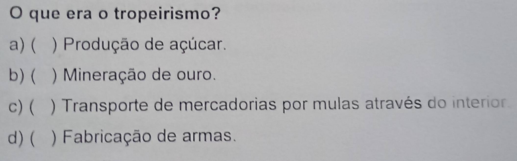 que era o tropeirismo?
a)( ) Produção de açúcar.
b) ( ` ) Mineração de ouro.
c)( ) Transporte de mercadorias por mulas através do interior.
d)( ) Fabricação de armas.