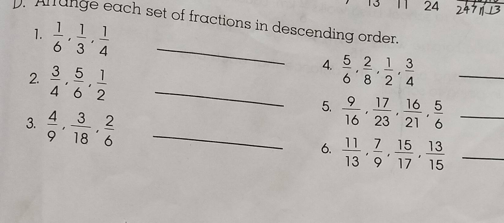 13 11 24 
D. Arrange each set of fractions in descending order. 
1.  1/6 ,  1/3 ,  1/4  _ 
4.  5/6 ,  2/8 ,  1/2 ,  3/4 
2.  3/4 ,  5/6 ,  1/2  _5.  9/16 ,  17/23 ,  16/21 ,  5/6  __ 
3.  4/9 ,  3/18 ,  2/6  _ 
6.  11/13 ,  7/9 ,  15/17 ,  13/15  _