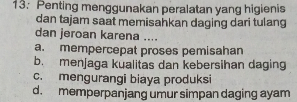 13: Penting menggunakan peralatan yang higienis
dan tajam saat memisahkan daging dari tulang
dan jeroan karena ....
a. mempercepat proses pemisahan
b. menjaga kualitas dan kebersihan daging
c. mengurangi biaya produksi
d. memperpanjang umur simpan daging ayam