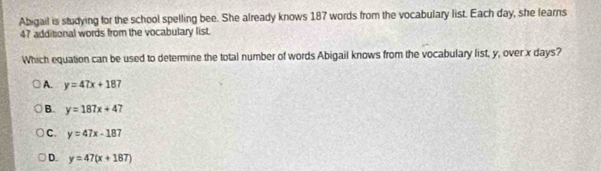 Abigail is studying for the school spelling bee. She already knows 187 words from the vocabulary list. Each day, she fearns
47 additional words from the vocabulary list.
Which equation can be used to determine the total number of words Abigail knows from the vocabulary list, y, over x days?
A. y=47x+187
B. y=187x+47
C. y=47x-187
D. y=47(x+187)