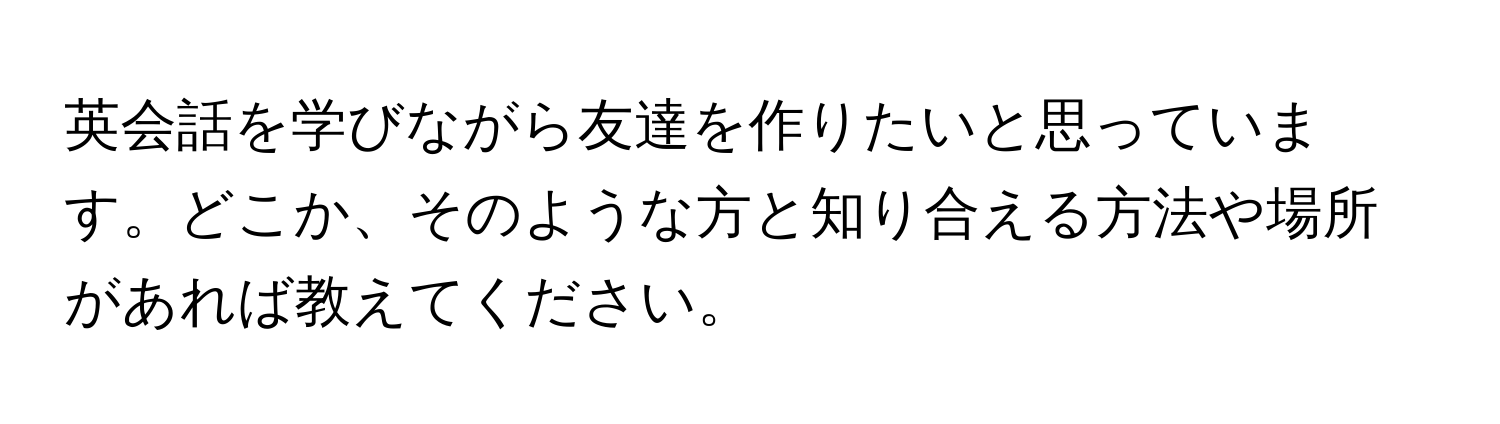 英会話を学びながら友達を作りたいと思っています。どこか、そのような方と知り合える方法や場所があれば教えてください。