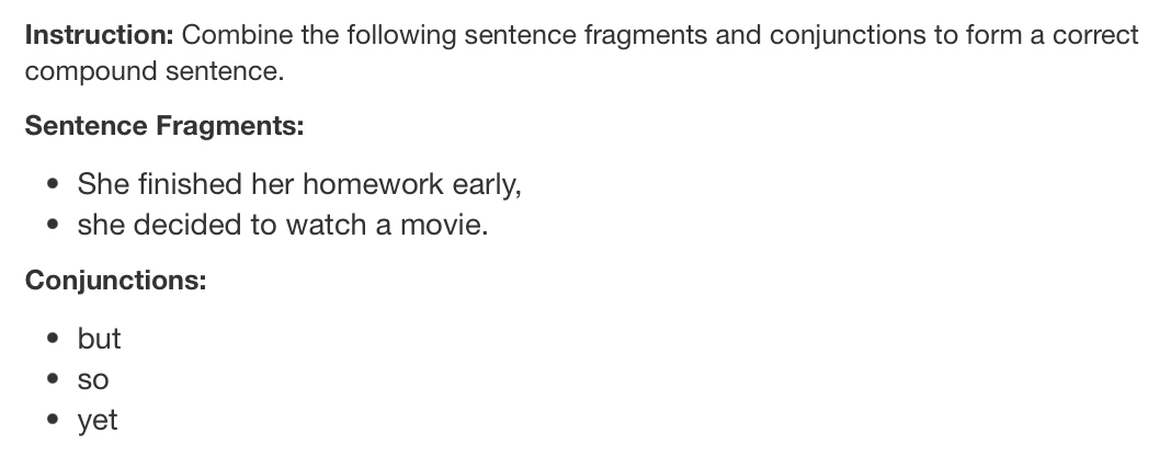 Instruction: Combine the following sentence fragments and conjunctions to form a correct 
compound sentence. 
Sentence Fragments: 
She finished her homework early, 
she decided to watch a movie. 
Conjunctions: 
but 
so 
yet