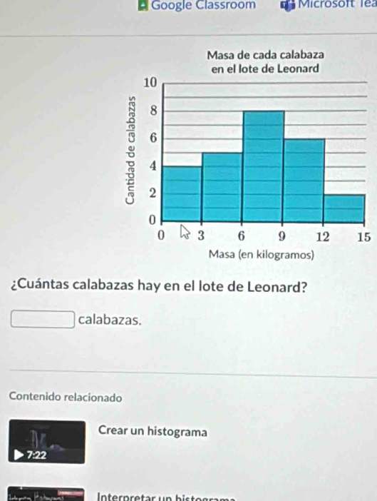 Google Classroom Microsoft lea 
5 
¿Cuántas calabazas hay en el lote de Leonard? 
calabazas. 
Contenido relacionado 
Crear un histograma 
7:22 
Interpretar un bisto